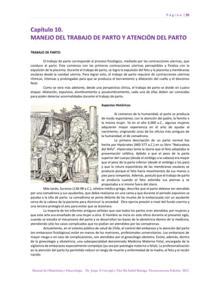 P á g i n a | 95
Manual de Obstetricia y Ginecología. Dr. Jorge A Carvajal y Dra Ma Isabel Barriga. Decimotercera Edición. 2022.
Capítulo 10.
MANEJO DEL TRABAJO DE PARTO Y ATENCIÓN DEL PARTO
TRABAJO DE PARTO
El trabajo de parto corresponde al proceso fisiológico, mediado por las contracciones uterinas, que
conduce al parto. Éste comienza con las primeras contracciones uterinas perceptibles y finaliza con la
expulsión de la placenta. Durante el trabajo de parto, se logra la expulsión del feto y la placenta y membranas
ovulares desde la cavidad uterina. Para lograr esto, el trabajo de parto requiere de contracciones uterinas
rítmicas, intensas y prolongadas para que se produzca el borramiento y dilatación del cuello y el descenso
fetal.
Como se verá más adelante, desde una perspectiva clínica, el trabajo de parto se divide en cuatro
etapas: dilatación, expulsivo, alumbramiento y posalumbramiento, cada una de ellas deben ser conocidas
para poder detectar anormalidades durante el trabajo de parto.
Aspectos Históricos
Al comienzo de la humanidad, el parto se producía
de modo espontáneo, con la atención del padre, la familia o
la misma mujer. Ya en el año 6.000 a.C., algunas mujeres
adquieren mayor experiencia en el arte de ayudar al
nacimiento, originando unos de los oficios más antiguos de
la humanidad; el de comadrona.
La primera descripción de un parto normal fue
hecha por Hipócrates (460-377 a.C.) en su libro “Naturaleza
del Niño”. Hipócrates tenía la teoría que el feto adoptaba la
presentación cefálica, debido a que el peso de la parte
superior del cuerpo (desde el ombligo a la cabeza) era mayor
que el peso de la parte inferior (desde el ombligo a los pies)
y que la rotura espontánea de las membranas ovulares se
producía porque el feto hacía movimientos de sus manos o
pies para romperlas. Además, postuló que el trabajo de parto
se producía cuando el feto extendía sus piernas y se
propulsaba a sí mismo fuera del útero.
Más tarde, Soranos (138-98 a.C.), célebre médico griego, describe que el parto debiese ser atendido
por una comadrona y sus ayudantes, que debía realizarse en una cama y que durante el período expulsivo se
pasaba a la silla de parto. La comadrona se ponía delante de los muslos de la embarazada con un ayudante
cerca de la cabeza de la paciente para disminuir la ansiedad. Otra ejercía presión a nivel del fondo uterino y
una tercera protegía el ano para evitar que se lesionara.
La mayoría de los informes antiguos señalan que casi todos los partos eran atendidos por mujeres y
que este arte era enseñado de una mujer a otra. El hombre se inicia en este oficio durante el presente siglo,
cuando se estudia el mecanismo del parto y se desarrollan las bases de la obstetricia dentro de la medicina,
atendiendo sólo los casos complicados que no podían ser atendidos por las comadronas.
Actualmente, en el sistema público de salud de Chile, el control del embarazo y la atención del parto
(en embarazos fisiológicos) están en manos de los matrones, profesionales universitarios. Los embarazos de
mayor riesgo o en caso de complicaciones, son atendidos por el ginecólogo-obstetra. Existe, además, dentro
de la ginecología y obstetricia, una subespecialidad denominada Medicina Materno Fetal, encargada de la
vigilancia de embarazos especialmente complejos (ya sea por patología materna o fetal). La profesionalización
en la atención del parto ha permitido reducir el riesgo de muerte y enfermedad de la madre, el feto y el recién
nacido.
 