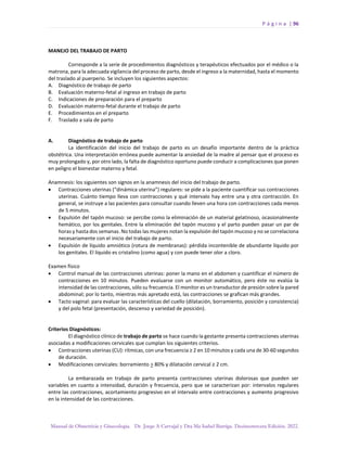 P á g i n a | 96
Manual de Obstetricia y Ginecología. Dr. Jorge A Carvajal y Dra Ma Isabel Barriga. Decimotercera Edición. 2022.
MANEJO DEL TRABAJO DE PARTO
Corresponde a la serie de procedimientos diagnósticos y terapéuticos efectuados por el médico o la
matrona, para la adecuada vigilancia del proceso de parto, desde el ingreso a la maternidad, hasta el momento
del traslado al puerperio. Se incluyen los siguientes aspectos:
A. Diagnóstico de trabajo de parto
B. Evaluación materno-fetal al ingreso en trabajo de parto
C. Indicaciones de preparación para el preparto
D. Evaluación materno-fetal durante el trabajo de parto
E. Procedimientos en el preparto
F. Traslado a sala de parto
A. Diagnóstico de trabajo de parto
La identificación del inicio del trabajo de parto es un desafío importante dentro de la práctica
obstétrica. Una interpretación errónea puede aumentar la ansiedad de la madre al pensar que el proceso es
muy prolongado y, por otro lado, la falta de diagnóstico oportuno puede conducir a complicaciones que ponen
en peligro el bienestar materno y fetal.
Anamnesis: los siguientes son signos en la anamnesis del inicio del trabajo de parto.
• Contracciones uterinas (“dinámica uterina”) regulares: se pide a la paciente cuantificar sus contracciones
uterinas. Cuánto tiempo lleva con contracciones y qué intervalo hay entre una y otra contracción. En
general, se instruye a las pacientes para consultar cuando lleven una hora con contracciones cada menos
de 5 minutos.
• Expulsión del tapón mucoso: se percibe como la eliminación de un material gelatinoso, ocasionalmente
hemático, por los genitales. Entre la eliminación del tapón mucoso y el parto pueden pasar un par de
horas y hasta dos semanas. No todas las mujeres notan la expulsión del tapón mucoso y no se correlaciona
necesariamente con el inicio del trabajo de parto.
• Expulsión de líquido amniótico (rotura de membranas): pérdida incontenible de abundante líquido por
los genitales. El líquido es cristalino (como agua) y con puede tener olor a cloro.
Examen físico
• Control manual de las contracciones uterinas: poner la mano en el abdomen y cuantificar el número de
contracciones en 10 minutos. Pueden evaluarse con un monitor automático, pero éste no evalúa la
intensidad de las contracciones, sólo su frecuencia. El monitor es un transductor de presión sobre la pared
abdominal; por lo tanto, mientras más apretado está, las contracciones se grafican más grandes.
• Tacto vaginal: para evaluar las características del cuello (dilatación, borramiento, posición y consistencia)
y del polo fetal (presentación, descenso y variedad de posición).
Criterios Diagnósticos:
El diagnóstico clínico de trabajo de parto se hace cuando la gestante presenta contracciones uterinas
asociadas a modificaciones cervicales que cumplan los siguientes criterios.
• Contracciones uterinas (CU): rítmicas, con una frecuencia ≥ 2 en 10 minutos y cada una de 30-60 segundos
de duración.
• Modificaciones cervicales: borramiento > 80% y dilatación cervical ≥ 2 cm.
La embarazada en trabajo de parto presenta contracciones uterinas dolorosas que pueden ser
variables en cuanto a intensidad, duración y frecuencia, pero que se caracterizan por: intervalos regulares
entre las contracciones, acortamiento progresivo en el intervalo entre contracciones y aumento progresivo
en la intensidad de las contracciones.
 