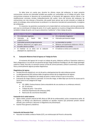 P á g i n a | 97
Manual de Obstetricia y Ginecología. Dr. Jorge A Carvajal y Dra Ma Isabel Barriga. Decimotercera Edición. 2022.
Se debe tener en cuenta que, durante los últimos meses del embarazo, la mujer presenta
contracciones uterinas de intensidad variable que pueden ser confundidas con el trabajo de parto. Estas
contracciones producen el descenso de la presentación, la formación del segmento uterino inferior y las
modificaciones cervicales iniciales (reblandecimiento del cuello). Cerca del término del embarazo, las
contracciones son más intensas y frecuentes, ello puede hacer pensar que se está iniciando un trabajo de
parto; sin embargo, estas contracciones no producen ni un descenso marcado de la presentación, ni progreso
de la dilatación.
En ocasiones, las pacientes se presentan en la maternidad con contracciones uterinas persistentes,
pero que no constituyen el trabajo de parto. En el cuadro siguiente se muestra el diagnóstico diferencial del
verdadero trabajo de parto, con lo que se denomina “pródromo” o falso trabajo de parto.
Verdadero trabajo de parto Falso trabajo de parto (“pródromo”)
• CU a intervalos regulares • CU a intervalos irregulares
• Intervalos se hacen más breves
progresivamente
• Intervalos permanecen largos
• Intensidad aumenta progresivamente • La intensidad no cambia
• Malestar abdominal y en región sacra • Malestar principalmente abdomen inferior
• El cuello uterino se dilata • Cuello uterino no se dilata
• El malestar no se alivia con la sedación
(diazepam ev; zopiclona vo)
• El malestar se alivia con la sedación
B. Evaluación Materno-Fetal al Ingreso en Trabajo de Parto
Al momento del ingreso de la mujer en trabajo de parto, debemos verificar el bienestar materno y
fetal y diagnosticar si se trata de una paciente de bajo riesgo (embarazo fisiológico) o de alto riesgo (patología
materna o fetal). Para ello, es necesario revisar la ficha de control prenatal y utilizar la anamnesis, el examen
físico y eventualmente algunas pruebas diagnósticas.
Diagnósticos de ingreso
• Paridad (fórmula obstétrica), con vía de parto y edad gestacional de cada embarazo previo
• La edad gestacional (EG) siempre debe consignarse dentro de los diagnósticos de ingreso.
• Debe efectuarse el diagnóstico de trabajo de parto e indicar la fase en que se encuentra.
• Evaluación de riesgo materno y perinatal. Si es de alto riesgo, se debe dejar por escrito las causas que la
hacen estar en esa categoría de riesgo
Ejemplo
• FO: 10001; Cesárea Anterior (tiene antecedente de una cesárea en su embarazo anterior)
• EG: 33 semanas
• Trabajo de parto – Fase activa
• Síndrome hipertensivo del embarazo (SHE)
• Restricción de crecimiento fetal (RCF)
Evaluación de la salud materna
• Signos vitales: presión arterial (el SHE afecta al 10% de las embarazadas), pulso y temperatura axilar. Al
ingreso, se efectúa una albuminuria cualitativa en aquellas mujeres que presentan presión arterial
elevada, para confirmar o descartar el diagnóstico de preeclampsia.
• Examen físico general y obstétrico
Evaluación del bienestar fetal
• Auscultar los latidos cardíacos fetales (LCF), con estetoscopio de Pinard o ultrasonido.
 