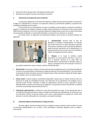 P á g i n a | 98
Manual de Obstetricia y Ginecología. Dr. Jorge A Carvajal y Dra Ma Isabel Barriga. Decimotercera Edición. 2022.
• Estimación clínica del peso fetal y del líquido amniótico (LA).
• Maniobras de Leopold: situación, presentación y posición
C. Indicaciones de preparación para el preparto
La evaluación diagnóstica al momento del ingreso en trabajo de parto permite decidir la vía de parto.
Si según sus antecedentes es necesaria una operación cesárea (ej. presentación podálica), la paciente será
trasladada al pabellón para la cesárea.
Si de acuerdo con sus antecedentes, la mujer es candidata al parto vaginal, se indicará el traslado al
preparto. Es ideal que el traslado a preparto se haga cuando la paciente se encuentre en fase activa (cuello
100% borrado y dilatación > 4-6 cm); si la paciente ingresa en trabajo de parto, pero aún no está en fase activa
y presenta dolor moderado, se recomienda deambular un par de horas y reevaluar su situación.
En la ficha clínica, se registrarán las indicaciones médicas, entre las que es necesario destacar las
siguientes:
• Deambulación: durante toda la fase de
dilatación, es posible la deambulación. Se describe
que el dolor de las CU es mejor tolerado en posición
erecta que en decúbito y que el período de dilatación
puede acortarse levemente con la deambulación. La
paciente puede caminar incluso si ya se ha instalado el
catéter de analgesia peridural continua.
• Reposo: si la mujer lo prefiere, puede
permanecer en cama durante esta fase; si ese es el
caso, la posición materna en la cama debe ser
decúbito lateral o semisentada. El decúbito supino se
asocia a compresión de la vena cava (por el útero), lo
que origina hipotensión supina, náuseas, vómitos y bradicardia fetal.
• Alimentación: las náuseas y vómitos son frecuentes durante el trabajo de parto, y el vaciamiento gástrico
es lento en las embarazadas, aumentando el riesgo de aspiración de contenido gástrico. Por este motivo,
la alimentación debe restringirse durante el trabajo de parto. Sólo se permite la ingesta de líquidos (agua,
jalea, helados, etc.) y en escaso volumen.
• Enema rectal: la mejor evidencia, actualmente disponible, muestra que un enema rectal de rutina no
disminuye el riesgo de morbilidad neonatal o de infecciones de la episiotomía. Sin embargo, para la
paciente puede resultar incómoda la salida de deposiciones durante el parto (asociado al pujo),
especialmente en mujeres con historia de constipación. Si la paciente lo estima conveniente, se indicará
un enema rectal de bajo volumen (Fleet Enema ®).
• Preparación pubo-perineal: se indicará un aseo del área genital con agua. Se ha demostrado que el
rasurado del área pubo-perineal no reduce el riesgo de infecciones de la episiotomía, de modo que no es
una indicación rutinaria. Es preciso evaluar caso a caso, y especialmente en mujeres con mucho vello
perineal, el corte de vello púbico (no rasurado) es una opción razonable.
D. Evaluación Materno-Fetal Durante el Trabajo de Parto
De modo regular, durante el trabajo de parto, se vigilará la salud y condición materna y fetal. La mujer
se encontrará deambulando o en su cama, y será controlada a intervalos regulares como se indica a
continuación:
 
