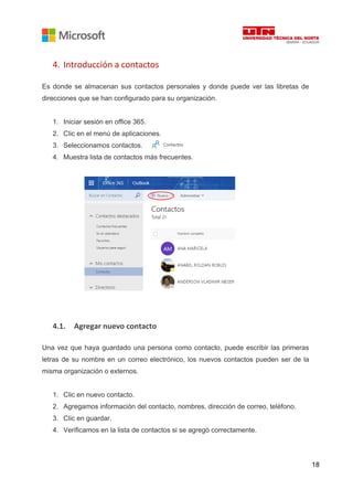 18
4. Introducción a contactos
Es donde se almacenan sus contactos personales y donde puede ver las libretas de
direcciones que se han configurado para su organización.
1. Iniciar sesión en office 365.
2. Clic en el menú de aplicaciones.
3. Seleccionamos contactos.
4. Muestra lista de contactos más frecuentes.
4.1. Agregar nuevo contacto
Una vez que haya guardado una persona como contacto, puede escribir las primeras
letras de su nombre en un correo electrónico, los nuevos contactos pueden ser de la
misma organización o externos.
1. Clic en nuevo contacto.
2. Agregamos información del contacto, nombres, dirección de correo, teléfono.
3. Clic en guardar.
4. Verificamos en la lista de contactos si se agregó correctamente.
 