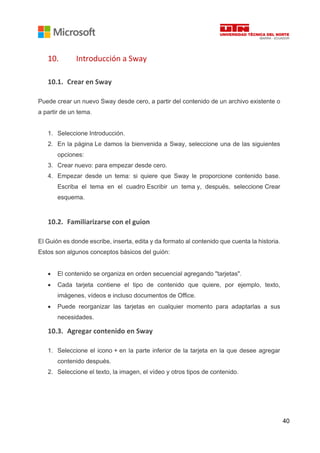 40
10. Introducción a Sway
10.1. Crear en Sway
Puede crear un nuevo Sway desde cero, a partir del contenido de un archivo existente o
a partir de un tema.
1. Seleccione Introducción.
2. En la página Le damos la bienvenida a Sway, seleccione una de las siguientes
opciones:
3. Crear nuevo: para empezar desde cero.
4. Empezar desde un tema: si quiere que Sway le proporcione contenido base.
Escriba el tema en el cuadro Escribir un tema y, después, seleccione Crear
esquema.
10.2. Familiarizarse con el guion
El Guión es donde escribe, inserta, edita y da formato al contenido que cuenta la historia.
Estos son algunos conceptos básicos del guión:
• El contenido se organiza en orden secuencial agregando "tarjetas".
• Cada tarjeta contiene el tipo de contenido que quiere, por ejemplo, texto,
imágenes, vídeos e incluso documentos de Office.
• Puede reorganizar las tarjetas en cualquier momento para adaptarlas a sus
necesidades.
10.3. Agregar contenido en Sway
1. Seleccione el icono + en la parte inferior de la tarjeta en la que desee agregar
contenido después.
2. Seleccione el texto, la imagen, el vídeo y otros tipos de contenido.
 
