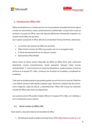 5
1. Introducción Office 365
Office se transforma en un eficaz servicio con el que estarás conectado de forma segura
a todos tus documentos, notas y presentaciones profesionales. Incluye todo lo que ya
conoces y te gusta de Office, pero hay algunas diferencias interesantes respecto a tu
versión actual Office de escritorio.
Con nuestra suscripción a Office 365 de la Universidad Técnica del Norte, obtenemos:
• La versión más reciente de Office de escritorio.
• Office Online (versión de Office que puede usar en el navegador web).
• 5 TB de almacenamiento en la nube por usuario.
• Aplicaciones Office Mobile.
Ahora mismo la última versión disponible de Office es Office 2016, pero continuará
obteniendo nuevas actualizaciones: desde pequeños retoques hasta nuevas
características. Y, como funciona con todos los dispositivos, puede empezar a crear los
archivos en el equipo PC o Mac, continuar con la edición en la tableta y completarla en
el teléfono.
Todo esto es posible gracias a que puede guardar sus archivos en la nube de OneDrive
y así obtener acceso a ellos desde cualquier lugar. Almacene cualquier tipo de archivo,
como imágenes, hojas de cálculo, y presentaciones. Office 365 incluye las versiones
móviles de Office para todos los dispositivos.
Los usuarios de la UTN pueden instalar Office en 5 equipos PC o Mac, en 5 tabletas y
en 5 smartphones como máximo.
1.1. Iniciar sesión en Office 365
Inicie sesión y descubra toda la funcionalidad de office:
1. Identifíquese desde la página principal de la UTN [ https://www.utn.edu.ec ], en
 