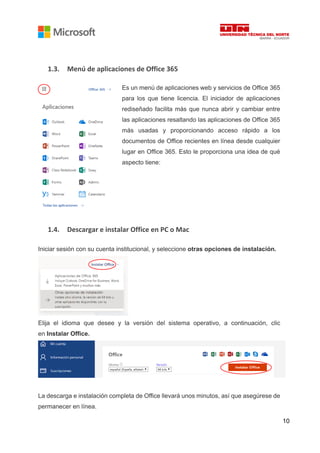 10
1.3. Menú de aplicaciones de Office 365
Es un menú de aplicaciones web y servicios de Office 365
para los que tiene licencia. El iniciador de aplicaciones
rediseñado facilita más que nunca abrir y cambiar entre
las aplicaciones resaltando las aplicaciones de Office 365
más usadas y proporcionando acceso rápido a los
documentos de Office recientes en línea desde cualquier
lugar en Office 365. Esto le proporciona una idea de qué
aspecto tiene:
1.4. Descargar e instalar Office en PC o Mac
Iniciar sesión con su cuenta institucional, y seleccione otras opciones de instalación.
Elija el idioma que desee y la versión del sistema operativo, a continuación, clic
en Instalar Office.
La descarga e instalación completa de Office llevará unos minutos, así que asegúrese de
permanecer en línea.
 