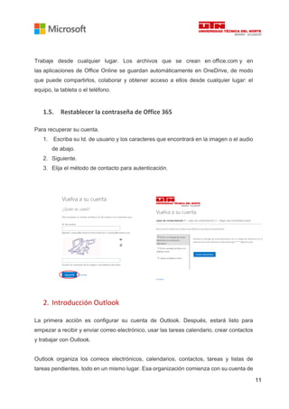 11
Trabaje desde cualquier lugar. Los archivos que se crean en office.com y en
las aplicaciones de Office Online se guardan automáticamente en OneDrive, de modo
que puede compartirlos, colaborar y obtener acceso a ellos desde cualquier lugar: el
equipo, la tableta o el teléfono.
1.5. Restablecer la contraseña de Office 365
Para recuperar su cuenta.
1. Escriba su Id. de usuario y los caracteres que encontrará en la imagen o el audio
de abajo.
2. Siguiente.
3. Elija el método de contacto para autenticación.
2. Introducción Outlook
La primera acción es configurar su cuenta de Outlook. Después, estará listo para
empezar a recibir y enviar correo electrónico, usar las tareas calendario, crear contactos
y trabajar con Outlook.
Outlook organiza los correos electrónicos, calendarios, contactos, tareas y listas de
tareas pendientes, todo en un mismo lugar. Esa organización comienza con su cuenta de
 