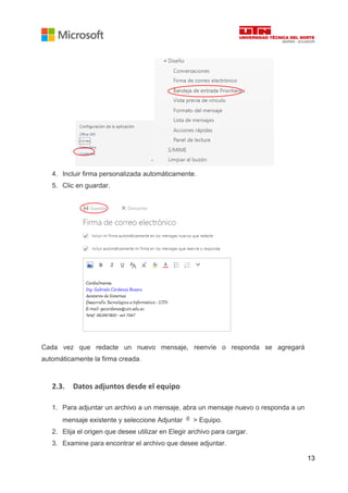 13
4. Incluir firma personalizada automáticamente.
5. Clic en guardar.
Cada vez que redacte un nuevo mensaje, reenvíe o responda se agregará
automáticamente la firma creada.
2.3. Datos adjuntos desde el equipo
1. Para adjuntar un archivo a un mensaje, abra un mensaje nuevo o responda a un
mensaje existente y seleccione Adjuntar > Equipo.
2. Elija el origen que desee utilizar en Elegir archivo para cargar.
3. Examine para encontrar el archivo que desee adjuntar.
 