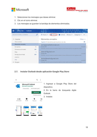 15
1. Selecciones los mensajes que desee eliminar.
2. Clic en el icono eliminar.
3. Los mensajes se guardan la bandeja de elementos eliminados.
2.7. Instalar Outlook desde aplicación Google Play Store
1. Ingresar a Google Play Store del
dispositivo.
2. En la barra de búsqueda digite
Outlook.
3. Instalar.
 
