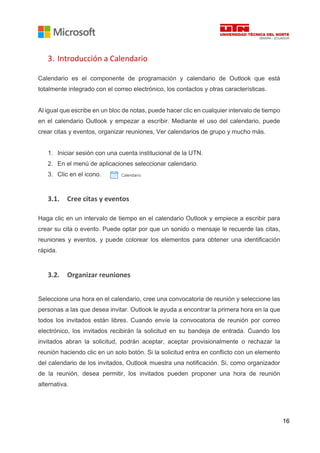 16
3. Introducción a Calendario
Calendario es el componente de programación y calendario de Outlook que está
totalmente integrado con el correo electrónico, los contactos y otras características.
Al igual que escribe en un bloc de notas, puede hacer clic en cualquier intervalo de tiempo
en el calendario Outlook y empezar a escribir. Mediante el uso del calendario, puede
crear citas y eventos, organizar reuniones, Ver calendarios de grupo y mucho más.
1. Iniciar sesión con una cuenta institucional de la UTN.
2. En el menú de aplicaciones seleccionar calendario.
3. Clic en el icono.
3.1. Cree citas y eventos
Haga clic en un intervalo de tiempo en el calendario Outlook y empiece a escribir para
crear su cita o evento. Puede optar por que un sonido o mensaje le recuerde las citas,
reuniones y eventos, y puede colorear los elementos para obtener una identificación
rápida.
3.2. Organizar reuniones
Seleccione una hora en el calendario, cree una convocatoria de reunión y seleccione las
personas a las que desea invitar. Outlook le ayuda a encontrar la primera hora en la que
todos los invitados están libres. Cuando envíe la convocatoria de reunión por correo
electrónico, los invitados recibirán la solicitud en su bandeja de entrada. Cuando los
invitados abran la solicitud, podrán aceptar, aceptar provisionalmente o rechazar la
reunión haciendo clic en un solo botón. Si la solicitud entra en conflicto con un elemento
del calendario de los invitados, Outlook muestra una notificación. Si, como organizador
de la reunión, desea permitir, los invitados pueden proponer una hora de reunión
alternativa.
 