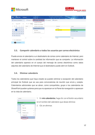 17
3.3. Compartir calendario a todos los usuarios por correo electrónico
Puede enviar el calendario a un destinatario de correo como calendario de Internet, pero
mantener el control sobre la cantidad de información que se comparte. La información
del calendario aparece en el cuerpo del mensaje de correo electrónico como datos
adjuntos del calendario de Internet que el destinatario puede abrir en Outlook.
3.4. Eliminar calendario
Todos los calendarios que haya creado se pueden eliminar a excepción del calendario
principal de Outlook que se usa para convocatorias de reunión que envía y acepta.
Calendarios adicionales que se abren, como compartidos, grupo o los calendarios de
SharePoint pueden quitarse para que no aparecen en la Panel de navegación o aparecen
en la vista de calendario.
1. En mis calendarios, haga clic con el botón secundario
en el nombre del calendario que desee eliminar.
2. Clic en eliminar.
 