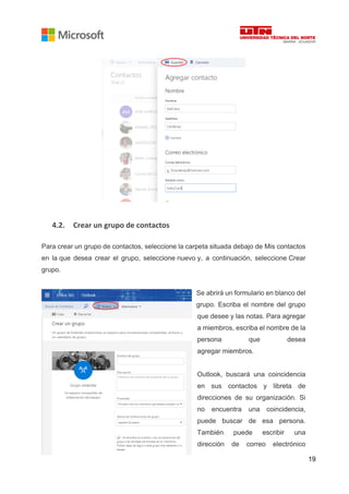 19
4.2. Crear un grupo de contactos
Para crear un grupo de contactos, seleccione la carpeta situada debajo de Mis contactos
en la que desea crear el grupo, seleccione nuevo y, a continuación, seleccione Crear
grupo.
Se abrirá un formulario en blanco del
grupo. Escriba el nombre del grupo
que desee y las notas. Para agregar
a miembros, escriba el nombre de la
persona que desea
agregar miembros.
Outlook, buscará una coincidencia
en sus contactos y libreta de
direcciones de su organización. Si
no encuentra una coincidencia,
puede buscar de esa persona.
También puede escribir una
dirección de correo electrónico
 