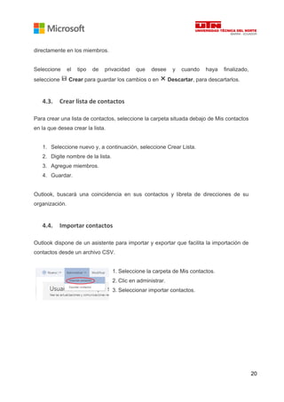 20
directamente en los miembros.
Seleccione el tipo de privacidad que desee y cuando haya finalizado,
seleccione Crear para guardar los cambios o en Descartar, para descartarlos.
4.3. Crear lista de contactos
Para crear una lista de contactos, seleccione la carpeta situada debajo de Mis contactos
en la que desea crear la lista.
1. Seleccione nuevo y, a continuación, seleccione Crear Lista.
2. Digite nombre de la lista.
3. Agregue miembros.
4. Guardar.
Outlook, buscará una coincidencia en sus contactos y libreta de direcciones de su
organización.
4.4. Importar contactos
Outlook dispone de un asistente para importar y exportar que facilita la importación de
contactos desde un archivo CSV.
1. Seleccione la carpeta de Mis contactos.
2. Clic en administrar.
3. Seleccionar importar contactos.
 