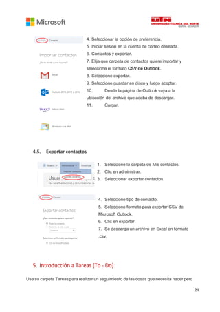 21
4. Seleccionar la opción de preferencia.
5. Iniciar sesión en la cuenta de correo deseada.
6. Contactos y exportar.
7. Elija que carpeta de contactos quiere importar y
seleccione el formato CSV de Outlook.
8. Seleccione exportar.
9. Seleccione guardar en disco y luego aceptar.
10. Desde la página de Outlook vaya a la
ubicación del archivo que acaba de descargar.
11. Cargar.
4.5. Exportar contactos
1. Seleccione la carpeta de Mis contactos.
2. Clic en administrar.
3. Seleccionar exportar contactos.
4. Seleccione tipo de contacto.
5. Seleccione formato para exportar CSV de
Microsoft Outlook.
6. Clic en exportar.
7. Se descarga un archivo en Excel en formato
.csv.
5. Introducción a Tareas (To - Do)
Use su carpeta Tareas para realizar un seguimiento de las cosas que necesita hacer pero
 