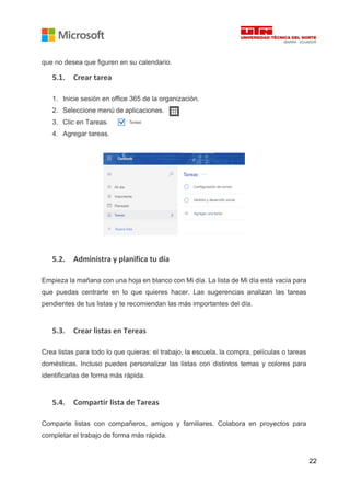 22
que no desea que figuren en su calendario.
5.1. Crear tarea
1. Inicie sesión en office 365 de la organización.
2. Seleccione menú de aplicaciones.
3. Clic en Tareas.
4. Agregar tareas.
5.2. Administra y planifica tu día
Empieza la mañana con una hoja en blanco con Mi día. La lista de Mi día está vacía para
que puedas centrarte en lo que quieres hacer. Las sugerencias analizan las tareas
pendientes de tus listas y te recomiendan las más importantes del día.
5.3. Crear listas en Tereas
Crea listas para todo lo que quieras: el trabajo, la escuela, la compra, películas o tareas
domésticas. Incluso puedes personalizar las listas con distintos temas y colores para
identificarlas de forma más rápida.
5.4. Compartir lista de Tareas
Comparte listas con compañeros, amigos y familiares. Colabora en proyectos para
completar el trabajo de forma más rápida.
 