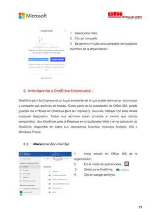 23
1. Seleccionar lista.
2. Clic en compartir.
3. Se genera vínculo para compartir con cualquier
miembro de la organización.
6. Introducción a OneDrive Empresarial
OneDrive para la Empresa es un lugar excelente en el que puede almacenar, sincronizar
y compartir sus archivos de trabajo. Como parte de la suscripción de Office 365, puede
guardar los archivos en OneDrive para la Empresa y, después, trabajar con ellos desde
cualquier dispositivo. Todos sus archivos serán privados a menos que decida
compartirlos. Use OneDrive para la Empresa en el explorador Web o en la aplicación de
OneDrive, disponible en todos sus dispositivos favoritos, incluidos Android, iOS o
Windows Phone.
6.1. Almacenar documentos
1. Inicie sesión en Office 365 de la
organización.
2. En el menú de aplicaciones.
3. Seleccione OneDrive.
4. Clic en cargar archivos.
 