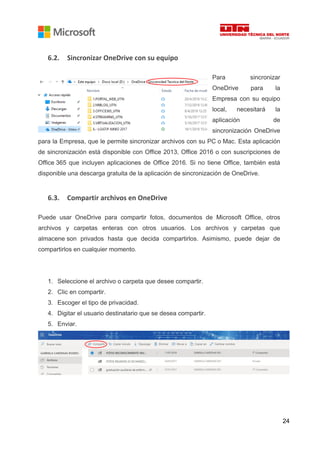 24
6.2. Sincronizar OneDrive con su equipo
Para sincronizar
OneDrive para la
Empresa con su equipo
local, necesitará la
aplicación de
sincronización OneDrive
para la Empresa, que le permite sincronizar archivos con su PC o Mac. Esta aplicación
de sincronización está disponible con Office 2013, Office 2016 o con suscripciones de
Office 365 que incluyen aplicaciones de Office 2016. Si no tiene Office, también está
disponible una descarga gratuita de la aplicación de sincronización de OneDrive.
6.3. Compartir archivos en OneDrive
Puede usar OneDrive para compartir fotos, documentos de Microsoft Office, otros
archivos y carpetas enteras con otros usuarios. Los archivos y carpetas que
almacene son privados hasta que decida compartirlos. Asimismo, puede dejar de
compartirlos en cualquier momento.
1. Seleccione el archivo o carpeta que desee compartir.
2. Clic en compartir.
3. Escoger el tipo de privacidad.
4. Digitar el usuario destinatario que se desea compartir.
5. Enviar.
 