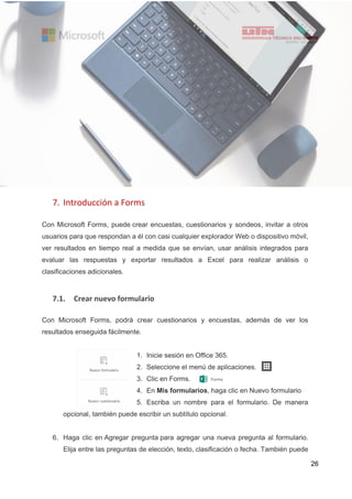 26
7. Introducción a Forms
Con Microsoft Forms, puede crear encuestas, cuestionarios y sondeos, invitar a otros
usuarios para que respondan a él con casi cualquier explorador Web o dispositivo móvil,
ver resultados en tiempo real a medida que se envían, usar análisis integrados para
evaluar las respuestas y exportar resultados a Excel para realizar análisis o
clasificaciones adicionales.
7.1. Crear nuevo formulario
Con Microsoft Forms, podrá crear cuestionarios y encuestas, además de ver los
resultados enseguida fácilmente.
1. Inicie sesión en Office 365.
2. Seleccione el menú de aplicaciones.
3. Clic en Forms.
4. En Mis formularios, haga clic en Nuevo formulario
5. Escriba un nombre para el formulario. De manera
opcional, también puede escribir un subtítulo opcional.
6. Haga clic en Agregar pregunta para agregar una nueva pregunta al formulario.
Elija entre las preguntas de elección, texto, clasificación o fecha. También puede
 