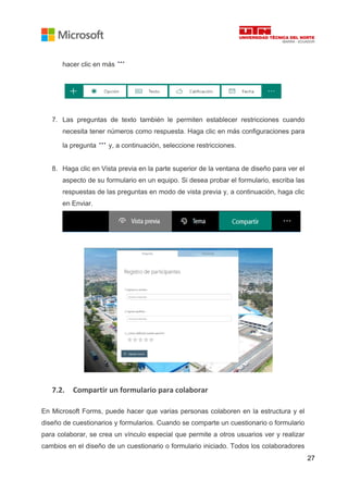 27
hacer clic en más
7. Las preguntas de texto también le permiten establecer restricciones cuando
necesita tener números como respuesta. Haga clic en más configuraciones para
la pregunta y, a continuación, seleccione restricciones.
8. Haga clic en Vista previa en la parte superior de la ventana de diseño para ver el
aspecto de su formulario en un equipo. Si desea probar el formulario, escriba las
respuestas de las preguntas en modo de vista previa y, a continuación, haga clic
en Enviar.
7.2. Compartir un formulario para colaborar
En Microsoft Forms, puede hacer que varias personas colaboren en la estructura y el
diseño de cuestionarios y formularios. Cuando se comparte un cuestionario o formulario
para colaborar, se crea un vínculo especial que permite a otros usuarios ver y realizar
cambios en el diseño de un cuestionario o formulario iniciado. Todos los colaboradores
 