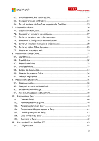 2
6.2. Sincronizar OneDrive con su equipo ......................................................................24
6.3. Compartir archivos en OneDrive.............................................................................24
6.4. En qué se diferencia OneDrive empresarial a OneDrive........................................25
7. Introducción a Forms .....................................................................................................26
7.1. Crear nuevo formulario ...........................................................................................26
7.2. Compartir un formulario para colaborar ..................................................................27
7.3. Enviar un formulario y recopilar respuestas............................................................28
7.4. Establecer la configuración de autenticación..........................................................28
7.5. Enviar un vínculo de formulario a otros usuarios....................................................29
7.6. Enviar un código QR de formulario.........................................................................29
7.7. Insertar en una página web.....................................................................................29
8. Introducción a Office Online...........................................................................................31
8.1. Word Online ............................................................................................................31
8.2. Excel Online ............................................................................................................32
8.3. PowerPoint Online ..................................................................................................32
8.4. OneNote Online ......................................................................................................33
8.5. Edición de documentos...........................................................................................34
8.6. Guardar documentos Online...................................................................................34
8.7. Trabajar mejor juntos ..............................................................................................35
9. Introducción a SharePoint..............................................................................................35
9.1. Crear nuevo sitio.....................................................................................................36
9.2. Compartir archivos en SharePoint ..........................................................................37
9.3. SharePoint Online incluye.......................................................................................38
9.4. Rol de Administrador en SharePoint.......................................................................39
10. Introducción a Sway ...................................................................................................40
10.1. Crear en Sway.....................................................................................................40
10.2. Familiarizarse con el guion..................................................................................40
10.3. Agregar contenido en Sway ................................................................................40
10.4. Buscar contenido para agregar al Sway..............................................................41
10.5. Diseñar y compartir en Sway...............................................................................41
10.6. Vista previa de su Sway ......................................................................................42
10.7. Compartir el Sway ...............................................................................................42
11. Introducción Video de Office 365 ...............................................................................43
11.1. Cargar Videos......................................................................................................44
 