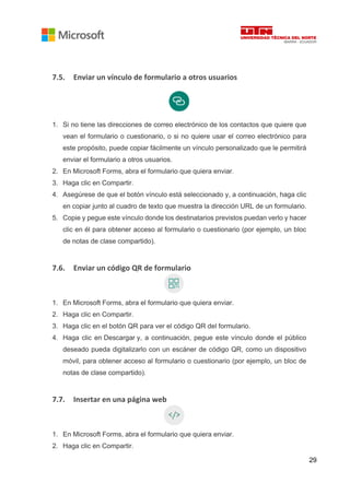 29
7.5. Enviar un vínculo de formulario a otros usuarios
1. Si no tiene las direcciones de correo electrónico de los contactos que quiere que
vean el formulario o cuestionario, o si no quiere usar el correo electrónico para
este propósito, puede copiar fácilmente un vínculo personalizado que le permitirá
enviar el formulario a otros usuarios.
2. En Microsoft Forms, abra el formulario que quiera enviar.
3. Haga clic en Compartir.
4. Asegúrese de que el botón vínculo está seleccionado y, a continuación, haga clic
en copiar junto al cuadro de texto que muestra la dirección URL de un formulario.
5. Copie y pegue este vínculo donde los destinatarios previstos puedan verlo y hacer
clic en él para obtener acceso al formulario o cuestionario (por ejemplo, un bloc
de notas de clase compartido).
7.6. Enviar un código QR de formulario
1. En Microsoft Forms, abra el formulario que quiera enviar.
2. Haga clic en Compartir.
3. Haga clic en el botón QR para ver el código QR del formulario.
4. Haga clic en Descargar y, a continuación, pegue este vínculo donde el público
deseado pueda digitalizarlo con un escáner de código QR, como un dispositivo
móvil, para obtener acceso al formulario o cuestionario (por ejemplo, un bloc de
notas de clase compartido).
7.7. Insertar en una página web
1. En Microsoft Forms, abra el formulario que quiera enviar.
2. Haga clic en Compartir.
 