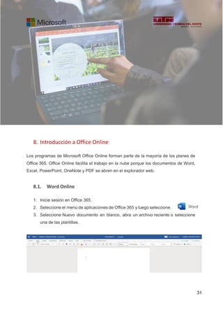 31
8. Introducción a Office Online
Los programas de Microsoft Office Online forman parte de la mayoría de los planes de
Office 365. Office Online facilita el trabajo en la nube porque los documentos de Word,
Excel, PowerPoint, OneNote y PDF se abren en el explorador web.
8.1. Word Online
1. Inicie sesión en Office 365.
2. Seleccione el menú de aplicaciones de Office 365 y luego seleccione.
3. Seleccione Nuevo documento en blanco, abra un archivo reciente o seleccione
una de las plantillas.
 