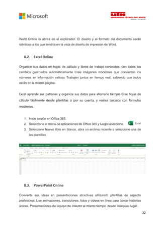 32
Word Online lo abrirá en el explorador. El diseño y el formato del documento serán
idénticos a los que tendría en la vista de diseño de impresión de Word.
8.2. Excel Online
Organice sus datos en hojas de cálculo y libros de trabajo conocidos, con todos los
cambios guardados automáticamente. Cree imágenes modernas que conviertan los
números en información valiosa. Trabajen juntos en tiempo real, sabiendo que todos
están en la misma página.
Excel aprende sus patrones y organiza sus datos para ahorrarle tiempo. Cree hojas de
cálculo fácilmente desde plantillas o por su cuenta, y realice cálculos con fórmulas
modernas.
1. Inicie sesión en Office 365.
2. Seleccione el menú de aplicaciones de Office 365 y luego seleccione.
3. Seleccione Nuevo libro en blanco, abra un archivo reciente o seleccione una de
las plantillas.
8.3. PowerPoint Online
Convierta sus ideas en presentaciones atractivas utilizando plantillas de aspecto
profesional. Use animaciones, transiciones, fotos y videos en línea para contar historias
únicas. Presentaciones del equipo de coautor al mismo tiempo, desde cualquier lugar.
 