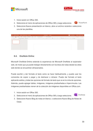33
1. Inicie sesión en Office 365.
2. Seleccione el menú de aplicaciones de Office 365 y luego seleccione.
3. Seleccione Nueva presentación en blanco, abra un archivo reciente o seleccione
una de las plantillas.
8.4. OneNote Online
Microsoft OneNote Online extiende la experiencia de Microsoft OneNote al explorador
web, de modo que ya puede trabajar directamente con los blocs de notas desde los sitios
web donde se encuentran almacenados.
Puede escribir y dar formato al texto como se hace habitualmente, y puede usar los
comandos de copiar o pegar y de deshacer o rehacer. Puede dar formato al texto
aplicando estilos y todas las opciones de formato de texto que ve en la cinta de opciones.
Además, puede agregar tablas, imágenes, imágenes prediseñadas e hipervínculos. Las
imágenes prediseñadas vienen de la colección de imágenes disponibles en Office.com.
1. Inicie sesión en Office 365.
2. Seleccione el menú de aplicaciones de Office 365 y luego seleccione.
3. Seleccione Nuevo Blog de notas en blanco, o seleccione Nuevo Blog de Notas de
Clase.
 