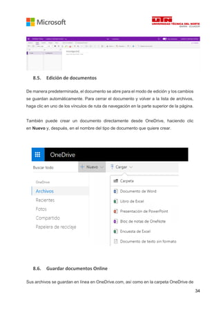 34
8.5. Edición de documentos
De manera predeterminada, el documento se abre para el modo de edición y los cambios
se guardan automáticamente. Para cerrar el documento y volver a la lista de archivos,
haga clic en uno de los vínculos de ruta de navegación en la parte superior de la página.
También puede crear un documento directamente desde OneDrive, haciendo clic
en Nuevo y, después, en el nombre del tipo de documento que quiere crear.
8.6. Guardar documentos Online
Sus archivos se guardan en línea en OneDrive.com, así como en la carpeta OneDrive de
 