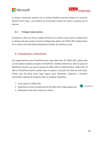 35
su equipo. Almacenar archivos en la carpeta OneDrive permite trabajar sin conexión,
además de en línea, y los cambios se sincronizan cuando se vuelve a conectar con el
Internet.
8.7. Trabajar mejor juntos
Comparta su libro con otros y trabaje siempre en la última versión para la colaboración
en tiempo real para ayudar a hacer el trabajo más rápido. Con Office 365, trabaje dentro
de un archivo de Excel desde dispositivos móviles, de escritorio y web.
9. Introducción a SharePoint
Las organizaciones usan SharePoint para crear sitios web. En Office 365, puede crear
un sitio desde la página principal de SharePoint. También obtendrá un sitio de grupo de
SharePoint siempre que cree un equipo de Office 365 en Outlook Online u Office 365. Si
está en SharePoint Server, puede crear un equipo o una serie de sitios de otros tipos.
Puede usar los sitios como lugar seguro para almacenar, organizar y compartir
información, además de acceder a ella, en cualquier dispositivo.
1. Inicie sesión en Office 365.
2. Seleccione el menú de aplicaciones de Office 365 y luego seleccione.
3. Seleccione crear sitio o crear una noticia.
 