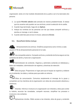 38
organización, tanto si lo han recibido directamente de su parte o se lo ha reenviado otra
persona.
3. La opción Permitir edición está activada de manera predeterminada. Si desea
que los usuarios solo puedan ver sus archivos, anule la selección de la casilla.
4. Cuando haya terminado, haga clic en Aplicar.
5. Indique los nombres de las personas con las que desea compartir archivos y
escriba un mensaje, si así lo desea.
6. Cuando esté listo para enviar el vínculo, seleccione Enviar.
9.3. SharePoint Online incluye
Almacenamiento de archivos. OneDrive proporciona como mínimo a cada
usuario 5 TB de almacenamiento personal en la nube.
Uso compartido externo. Comparte archivos y contenido de forma segura con los
contactos de dentro y fuera de tu organización.
Administración de contenido. Organiza y administra contenido en bibliotecas y
listas con metadatos, administración de registros y directivas de retención.
Sitios de grupo. Proporciona un lugar para que el equipo se organice y colabore
en el contenido, los datos y noticias para que estén en sintonía.
Sitios de comunicación. Comunica ampliamente el mensaje de tu grupo y
compártelo con los miembros de la organización con sitios de comunicación atractivos y
dinámicos.
Intranets. Informa e involucra a tu organización con intranets y sitios para contar
tu historia, anunciar las novedades, compartir recursos, simplificar los procesos e
involucrar a los contactos.
Aplicaciones móviles. Obtén acceso a las intranets, sitios de grupo y contenido
 