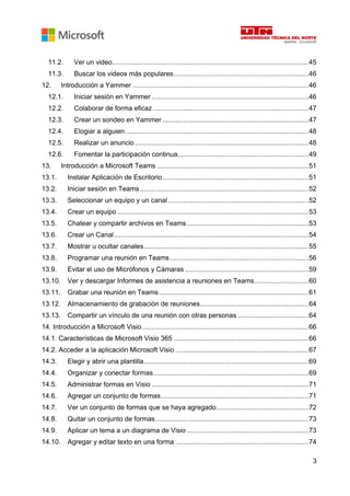 3
11.2. Ver un video.........................................................................................................45
11.3. Buscar los videos más populares........................................................................46
12. Introducción a Yammer ..............................................................................................46
12.1. Iniciar sesión en Yammer ....................................................................................46
12.2. Colaborar de forma eficaz ...................................................................................47
12.3. Crear un sondeo en Yammer ..............................................................................47
12.4. Elogiar a alguien..................................................................................................48
12.5. Realizar un anuncio.............................................................................................48
12.6. Fomentar la participación continua......................................................................49
13. Introducción a Microsoft Teams .................................................................................51
13.1. Instalar Aplicación de Escritorio..............................................................................51
13.2. Iniciar sesión en Teams ..........................................................................................52
13.3. Seleccionar un equipo y un canal ...........................................................................52
13.4. Crear un equipo ......................................................................................................53
13.5. Chatear y compartir archivos en Teams .................................................................53
13.6. Crear un Canal........................................................................................................54
13.7. Mostrar u ocultar canales........................................................................................55
13.8. Programar una reunión en Teams ..........................................................................56
13.9. Evitar el uso de Micrófonos y Cámaras ..................................................................59
13.10. Ver y descargar Informes de asistencia a reuniones en Teams.............................60
13.11. Grabar una reunión en Teams................................................................................61
13.12. Almacenamiento de grabación de reuniones..........................................................64
13.13. Compartir un vínculo de una reunión con otras personas ......................................64
14. Introducción a Microsoft Visio.........................................................................................66
14.1. Características de Microsoft Visio 365 ........................................................................66
14.2. Acceder a la aplicación Microsoft Visio .......................................................................67
14.3. Elegir y abrir una plantilla........................................................................................69
14.4. Organizar y conectar formas...................................................................................69
14.5. Administrar formas en Visio ....................................................................................71
14.6. Agregar un conjunto de formas...............................................................................71
14.7. Ver un conjunto de formas que se haya agregado.................................................72
14.8. Quitar un conjunto de formas..................................................................................73
14.9. Aplicar un tema a un diagrama de Visio .................................................................73
14.10. Agregar y editar texto en una forma .......................................................................74
 