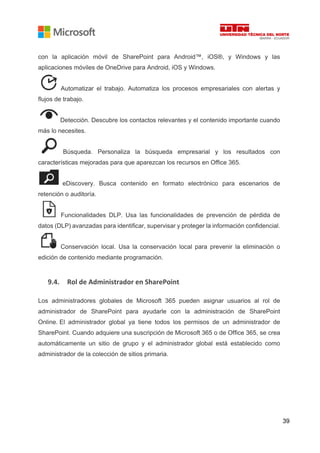 39
con la aplicación móvil de SharePoint para Android™, iOS®, y Windows y las
aplicaciones móviles de OneDrive para Android, iOS y Windows.
Automatizar el trabajo. Automatiza los procesos empresariales con alertas y
flujos de trabajo.
Detección. Descubre los contactos relevantes y el contenido importante cuando
más lo necesites.
Búsqueda. Personaliza la búsqueda empresarial y los resultados con
características mejoradas para que aparezcan los recursos en Office 365.
eDiscovery. Busca contenido en formato electrónico para escenarios de
retención o auditoría.
Funcionalidades DLP. Usa las funcionalidades de prevención de pérdida de
datos (DLP) avanzadas para identificar, supervisar y proteger la información confidencial.
Conservación local. Usa la conservación local para prevenir la eliminación o
edición de contenido mediante programación.
9.4. Rol de Administrador en SharePoint
Los administradores globales de Microsoft 365 pueden asignar usuarios al rol de
administrador de SharePoint para ayudarle con la administración de SharePoint
Online. El administrador global ya tiene todos los permisos de un administrador de
SharePoint. Cuando adquiere una suscripción de Microsoft 365 o de Office 365, se crea
automáticamente un sitio de grupo y el administrador global está establecido como
administrador de la colección de sitios primaria.
 