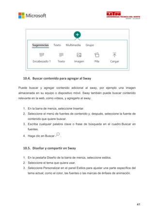 41
10.4. Buscar contenido para agregar al Sway
Puede buscar y agregar contenido adicional al sway, por ejemplo una imagen
almacenada en su equipo o dispositivo móvil. Sway también puede buscar contenido
relevante en la web, como vídeos, y agregarlo al sway.
1. En la barra de menús, seleccione Insertar.
2. Seleccione el menú de fuentes de contenido y, después, seleccione la fuente de
contenido que quiere buscar.
3. Escriba cualquier palabra clave o frase de búsqueda en el cuadro Buscar en
fuentes.
4. Haga clic en Buscar .
10.5. Diseñar y compartir en Sway
1. En la pestaña Diseño de la barra de menús, seleccione estilos.
2. Seleccione el tema que quiera usar.
3. Seleccione Personalizar en el panel Estilos para ajustar una parte específica del
tema actual, como el color, las fuentes o las marcas de énfasis de animación.
 