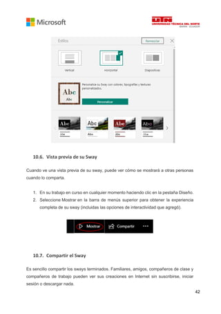 42
10.6. Vista previa de su Sway
Cuando ve una vista previa de su sway, puede ver cómo se mostrará a otras personas
cuando lo comparta.
1. En su trabajo en curso en cualquier momento haciendo clic en la pestaña Diseño.
2. Seleccione Mostrar en la barra de menús superior para obtener la experiencia
completa de su sway (incluidas las opciones de interactividad que agregó).
10.7. Compartir el Sway
Es sencillo compartir los sways terminados. Familiares, amigos, compañeros de clase y
compañeros de trabajo pueden ver sus creaciones en Internet sin suscribirse, iniciar
sesión o descargar nada.
 