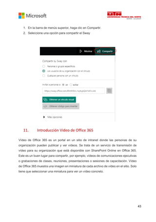 43
1. En la barra de menús superior, haga clic en Compartir.
2. Seleccione una opción para compartir el Sway
11. Introducción Video de Office 365
Vídeo de Office 365 es un portal en un sitio de intranet donde las personas de su
organización pueden publicar y ver vídeos. Se trata de un servicio de transmisión de
vídeo para su organización que está disponible con SharePoint Online en Office 365.
Este es un buen lugar para compartir, por ejemplo, vídeos de comunicaciones ejecutivas
o grabaciones de clases, reuniones, presentaciones o sesiones de capacitación. Vídeo
de Office 365 muestra una imagen en miniatura de cada archivo de vídeo en el sitio. Solo
tiene que seleccionar una miniatura para ver un vídeo concreto.
 