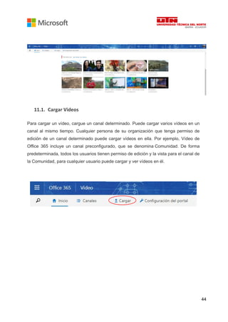 44
11.1. Cargar Videos
Para cargar un vídeo, cargue un canal determinado. Puede cargar varios vídeos en un
canal al mismo tiempo. Cualquier persona de su organización que tenga permiso de
edición de un canal determinado puede cargar vídeos en ella. Por ejemplo, Vídeo de
Office 365 incluye un canal preconfigurado, que se denomina Comunidad. De forma
predeterminada, todos los usuarios tienen permiso de edición y la vista para el canal de
la Comunidad, para cualquier usuario puede cargar y ver vídeos en él.
 