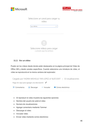 45
11.2. Ver un video
Puede ver los vídeos desde donde están destacados en la página principal de Vídeo de
Office 365 y desde canales específicos. Cuando selecciona una miniatura de vídeo, el
vídeo se reproducirá en la misma ventana del explorador.
• Al reproducir el video muestra las siguientes opciones:
• Nombre del usuario de subió el video
• Numero de visualizaciones
• Agregar comentario mediante Yammer
• Descargar el video
• Incrustar video
• Enviar video mediante correo electrónico
 