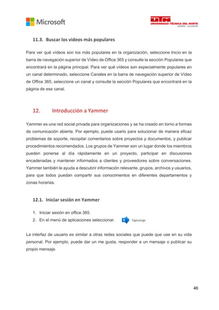 46
11.3. Buscar los videos más populares
Para ver qué vídeos son los más populares en la organización, seleccione Inicio en la
barra de navegación superior de Vídeo de Office 365 y consulte la sección Populares que
encontrará en la página principal. Para ver qué vídeos son especialmente populares en
un canal determinado, seleccione Canales en la barra de navegación superior de Vídeo
de Office 365, seleccione un canal y consulte la sección Populares que encontrará en la
página de ese canal.
12. Introducción a Yammer
Yammer es una red social privada para organizaciones y se ha creado en torno a formas
de comunicación abierta. Por ejemplo, puede usarlo para solucionar de manera eficaz
problemas de soporte, recopilar comentarios sobre proyectos y documentos, y publicar
procedimientos recomendados. Los grupos de Yammer son un lugar donde los miembros
pueden ponerse al día rápidamente en un proyecto, participar en discusiones
encadenadas y mantener informados a clientes y proveedores sobre conversaciones.
Yammer también le ayuda a descubrir información relevante, grupos, archivos y usuarios,
para que todos puedan compartir sus conocimientos en diferentes departamentos y
zonas horarias.
12.1. Iniciar sesión en Yammer
1. Iniciar sesión en office 365.
2. En el menú de aplicaciones seleccionar.
La interfaz de usuario es similar a otras redes sociales que puede que use en su vida
personal. Por ejemplo, puede dar un me gusta, responder a un mensaje o publicar su
propio mensaje.
 