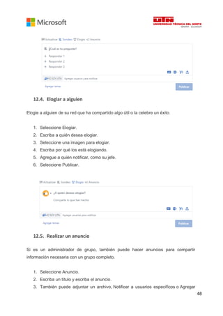 48
12.4. Elogiar a alguien
Elogie a alguien de su red que ha compartido algo útil o la celebre un éxito.
1. Seleccione Elogiar.
2. Escriba a quién desea elogiar.
3. Seleccione una imagen para elogiar.
4. Escriba por qué los está elogiando.
5. Agregue a quién notificar, como su jefe.
6. Seleccione Publicar.
12.5. Realizar un anuncio
Si es un administrador de grupo, también puede hacer anuncios para compartir
información necesaria con un grupo completo.
1. Seleccione Anuncio.
2. Escriba un título y escriba el anuncio.
3. También puede adjuntar un archivo, Notificar a usuarios específicos o Agregar
 