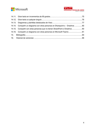 4
14.11. Girar texto en incrementos de 90 grados................................................................75
14.12. Girar texto a cualquier ángulo.................................................................................76
14.13. Diagramas y plantillas destacados de Visio............................................................77
14.14. Compartir un diagrama con otras personas en Sharepoint o Onedrive. ..............80
14.15. Compartir con otras personas que no tienen SharePoint o Onedrive ....................80
14.16. Compartir un diagrama con otras personas en Microsoft Teams...........................81
15. Bibliografía..................................................................................................................84
16. Historial de versiones: ................................................................................................88
 