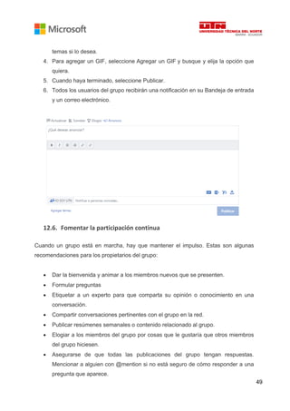 49
temas si lo desea.
4. Para agregar un GIF, seleccione Agregar un GIF y busque y elija la opción que
quiera.
5. Cuando haya terminado, seleccione Publicar.
6. Todos los usuarios del grupo recibirán una notificación en su Bandeja de entrada
y un correo electrónico.
12.6. Fomentar la participación continua
Cuando un grupo está en marcha, hay que mantener el impulso. Estas son algunas
recomendaciones para los propietarios del grupo:
• Dar la bienvenida y animar a los miembros nuevos que se presenten.
• Formular preguntas
• Etiquetar a un experto para que comparta su opinión o conocimiento en una
conversación.
• Compartir conversaciones pertinentes con el grupo en la red.
• Publicar resúmenes semanales o contenido relacionado al grupo.
• Elogiar a los miembros del grupo por cosas que le gustaría que otros miembros
del grupo hiciesen.
• Asegurarse de que todas las publicaciones del grupo tengan respuestas.
Mencionar a alguien con @mention si no está seguro de cómo responder a una
pregunta que aparece.
 