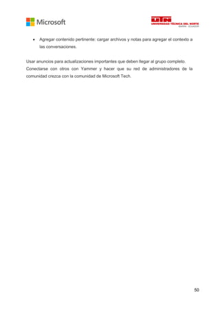 50
• Agregar contenido pertinente: cargar archivos y notas para agregar el contexto a
las conversaciones.
Usar anuncios para actualizaciones importantes que deben llegar al grupo completo.
Conectarse con otros con Yammer y hacer que su red de administradores de la
comunidad crezca con la comunidad de Microsoft Tech.
 