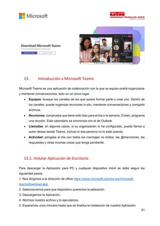 51
13. Introducción a Microsoft Teams
Microsoft Teams es una aplicación de colaboración con la que su equipo podrá organizarse
y mantener conversaciones, todo en un único lugar.
• Equipos: busque los canales de los que quiere formar parte o cree uno. Dentro de
los canales, puede organizar reuniones in situ, mantener conversaciones y compartir
archivos.
• Reuniones: compruebe que tiene todo listo para el día o la semana. O bien, programe
una reunión. Este calendario se sincroniza con el de Outlook.
• Llamadas: en algunos casos, si su organización lo ha configurado, puede llamar a
quien desee desde Teams, incluso si esa persona no lo está usando.
• Actividad: póngase al día con todos los mensajes no leídos, las @menciones, las
respuestas y otras muchas cosas que tenga pendiente.
13.1. Instalar Aplicación de Escritorio
Para descargar la Aplicación para PC y cualquier dispositivo móvil se debe seguir los
siguientes pasos:
1. Nos dirigimos a la dirección de office https://www.microsoft.com/es-ww/microsoft-
teams/download-app.
2. Seleccionamos para que dispositivo queremos la aplicación.
3. Descargamos la Aplicación.
4. Abrimos nuestro archivo y lo ejecutamos.
5. Esperamos unos minutos hasta que se finalice la instalación de nuestra Aplicación.
 