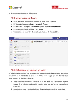 52
6. Verifique que si se instaló en su Ordenador.
13.2.Iniciar sesión en Teams
• Inicie Teams en cualquier dispositivo en el cual lo tenga instalado.
• En Windows, haga clic en Inicio > Microsoft Teams.
• En Mac, vaya a la carpeta Aplicaciones y haga clic en Microsoft Teams.
• En dispositivos móviles, pulse el icono Teams
• Inicie sesión con su nombre de usuario y contraseña de Microsoft 365.
13.3.Seleccionar un equipo y un canal
Un equipo es una colección de personas, conversaciones, archivos y herramientas que se
encuentran en un mismo sitio. Un canal es un debate en un equipo, que está dedicado a un
departamento, un proyecto o un tema.
1. Seleccione Teams en el lado izquierdo de la aplicación y, a continuación, elija un
equipo. Si no está en ningún equipo y quiere crear uno, vea Unirse a un equipo o
Crear uno.
2. Seleccione un canal y explore las fichas Conversaciones y Archivos, entre otras.
 