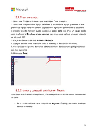 53
13.4.Crear un equipo
1. Seleccione Equipos > Unirse o crear un equipo > Crear un equipo.
2. Seleccione una plantilla de equipo basada en el escenario de equipo que desee. Cada
plantilla de equipo viene con canales y aplicaciones agregadas para mejorar el escenario
o el sector elegido. También puede seleccionar Desde cero para crear un equipo desde
cero, o seleccionar Desde un grupo o equipo para crear uno a partir de un grupo existente
de Microsoft 365.
3. Elegir un nivel de privacidad: Privado o Público.
4. Agregue detalles sobre su equipo, como el nombre y la descripción del mismo.
5. Si ha elegido una plantilla de equipo, edite los nombres de los canales para personalizar
aún más su equipo.
6. Seleccione Crear.
13.5.Chatear y compartir archivos en Teams
A veces no es suficiente con las palabras y necesita publicar un archivo en una conversación
de canal.
1. En la conversación de canal, haga clic en Adjuntar debajo del cuadro en el que
escriba el mensaje.
 
