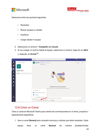 54
Seleccione entre las opciones siguientes:
• Recientes
• Buscar equipos y canales
• OneDrive
• Cargar desde mi equipo
2. Seleccionar un archivo > Compartir un vínculo.
3. Si va a cargar un archivo desde el equipo, seleccione un archivo, haga clic en Abrir
y, después, en Enviar .
13.6.Crear un Canal
Cree un canal en Microsoft Teams para centrar las conversaciones en un tema, proyecto o
departamento específicos.
1. Use un canal General para compartir anuncios y noticias que todos necesitan. Cada
equipo tiene un canal General de manera predeterminada.
 