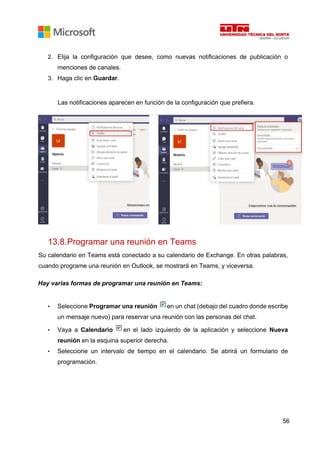 56
2. Elija la configuración que desee, como nuevas notificaciones de publicación o
menciones de canales.
3. Haga clic en Guardar.
Las notificaciones aparecen en función de la configuración que prefiera.
13.8.Programar una reunión en Teams
Su calendario en Teams está conectado a su calendario de Exchange. En otras palabras,
cuando programe una reunión en Outlook, se mostrará en Teams, y viceversa.
Hay varias formas de programar una reunión en Teams:
• Seleccione Programar una reunión en un chat (debajo del cuadro donde escribe
un mensaje nuevo) para reservar una reunión con las personas del chat.
• Vaya a Calendario en el lado izquierdo de la aplicación y seleccione Nueva
reunión en la esquina superior derecha.
• Seleccione un intervalo de tiempo en el calendario. Se abrirá un formulario de
programación.
 