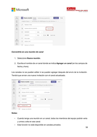 58
Convertirla en una reunión de canal
1. Seleccione Nueva reunión.
2. Escriba el nombre de un canal donde se indica Agregar un canal (en los campos de
fecha y hora).
Los canales no se pueden editar ni se pueden agregar después del envío de la invitación.
Tendrá que enviar una nueva invitación con el canal actualizado.
Notas:
• Cuando tenga una reunión en un canal, todos los miembros del equipo podrán verla
y unirse a ella en ese canal.
• Esta función no está disponible en canales privados.
 