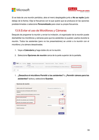 59
Si se trata de una reunión periódica, abra el menú desplegable junto a No se repite (justo
debajo de la fecha). Elija la frecuencia con la que quiere que se produzca en las opciones
predeterminadas o seleccione Personalizado para crear su propia frecuencia.
13.9.Evitar el uso de Micrófonos y Cámaras
Después de programar la reunión y enviar la invitación, el organizador de la reunión puede
deshabilitar los micrófonos y cámaras para que los asistentes no puedan usarlos durante la
reunión. Todos los asistentes (pero no los presentadores) se unirán a la reunión con el
micrófono y la cámara desactivadas.
1. Vaya a Calendario y haga doble clic en la reunión.
2. Seleccione Opciones de reunión cerca de la parte superior de la pantalla.
1. ¿Desactiva el micrófono Permitir a los asistentes? o ¿Permitir cámara para los
asistentes? activa y selecciona Guardar.
 