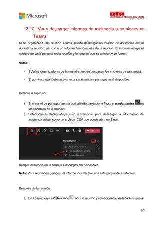 60
13.10. Ver y descargar Informes de asistencia a reuniones en
Teams
Si ha organizado una reunión Teams, puede descargar un informe de asistencia actual
durante la reunión, así como un informe final después de la reunión. El informe incluye el
nombre de cada persona en la reunión y la hora en que se unieron y se fueron.
Notas:
• Solo los organizadores de la reunión pueden descargar los informes de asistencia.
• El administrador debe activar esta característica para que esté disponible.
Durante la Reunión
1. Si el panel de participantes no está abierto, seleccione Mostrar participantes en
los controles de la reunión.
2. Seleccione la flecha abajo junto a Personas para descargar la información de
asistencia actual como un archivo .CSV que puede abrir en Excel.
Busque el archivo en la carpeta Descargas del dispositivo.
Nota: Para reuniones grandes, el informe incluirá solo una lista parcial de asistentes.
Después de la reunión
1. En Teams, vaya a Calendario , abra la reunión y seleccione la pestaña Asistencia.
 