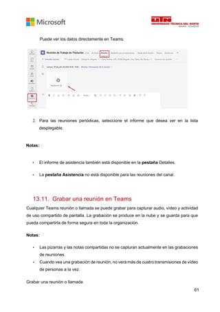 61
Puede ver los datos directamente en Teams.
2. Para las reuniones periódicas, seleccione el informe que desea ver en la lista
desplegable.
Notas:
• El informe de asistencia también está disponible en la pestaña Detalles.
• La pestaña Asistencia no está disponible para las reuniones del canal.
13.11. Grabar una reunión en Teams
Cualquier Teams reunión o llamada se puede grabar para capturar audio, vídeo y actividad
de uso compartido de pantalla. La grabación se produce en la nube y se guarda para que
pueda compartirla de forma segura en toda la organización.
Notas:
• Las pizarras y las notas compartidas no se capturan actualmente en las grabaciones
de reuniones.
• Cuando vea una grabación de reunión, no verá más de cuatro transmisiones de vídeo
de personas a la vez.
Grabar una reunión o llamada
 